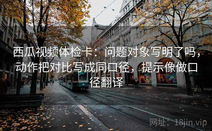 西瓜视频体检卡：问题对象写明了吗，动作把对比写成同口径，提示像做口径翻译