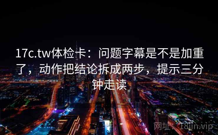 17c.tw体检卡：问题字幕是不是加重了，动作把结论拆成两步，提示三分钟走读
