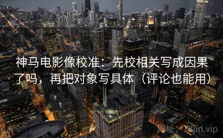 神马电影像校准:先校相关写成因果了吗,再把对象写具体(评论也能用) 神马电影像校准:先校相关写成因果了吗,再把对象写具体(评论也能用)