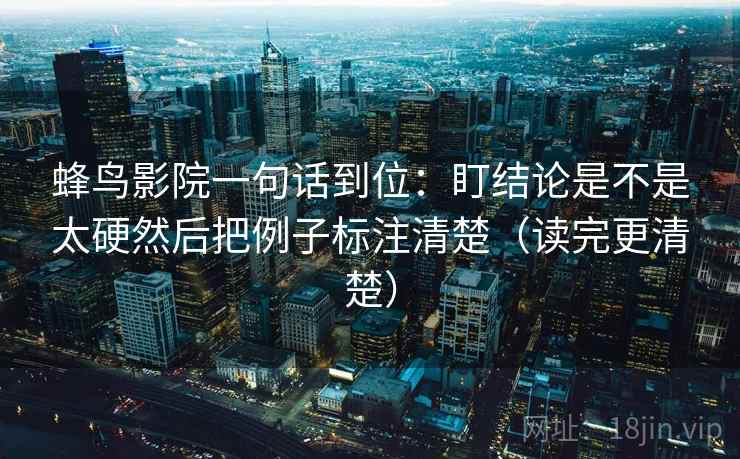 蜂鸟影院一句话到位：盯结论是不是太硬然后把例子标注清楚（读完更清楚）