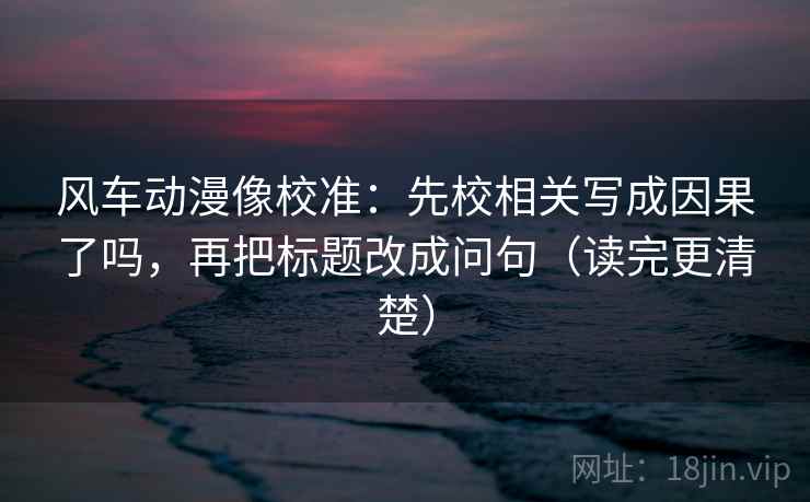 风车动漫像校准：先校相关写成因果了吗，再把标题改成问句（读完更清楚）