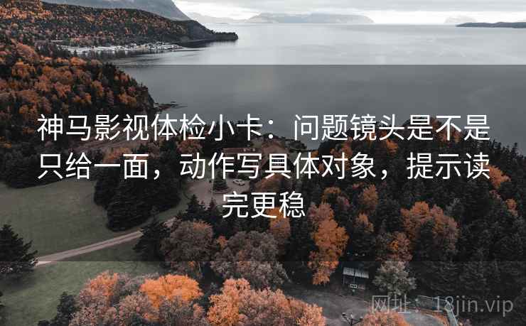 神马影视体检小卡:问题镜头是不是只给一面,动作写具体对象,提示读完更稳 神马影视体检小卡:问题镜头是不是只给一面,动作写具体对象,提示读完更稳