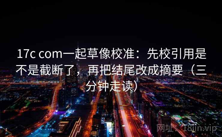 17c com一起草像校准：先校引用是不是截断了，再把结尾改成摘要（三分钟走读）