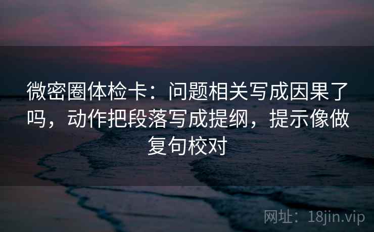 微密圈体检卡:问题相关写成因果了吗,动作把段落写成提纲,提示像做复句校对 微密圈体检卡:问题相关写成因果了吗,动作把段落写成提纲,提示像做复句校对