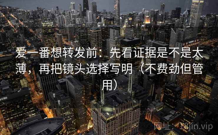 爱一番想转发前：先看证据是不是太薄，再把镜头选择写明（不费劲但管用）