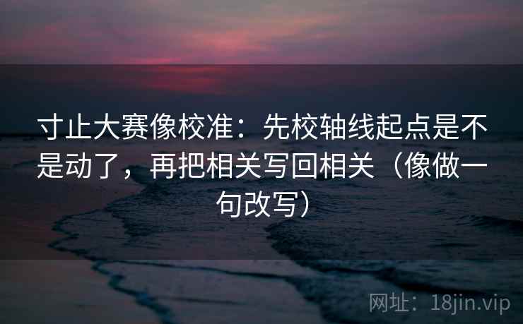 寸止大赛像校准：先校轴线起点是不是动了，再把相关写回相关（像做一句改写）