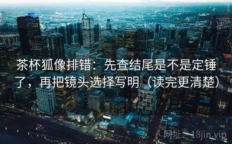 茶杯狐像排错：先查结尾是不是定锤了，再把镜头选择写明（读完更清楚）