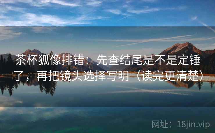 茶杯狐像排错：先查结尾是不是定锤了，再把镜头选择写明（读完更清楚）