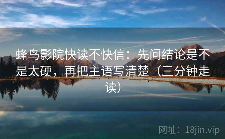 蜂鸟影院快读不快信：先问结论是不是太硬，再把主语写清楚（三分钟走读）