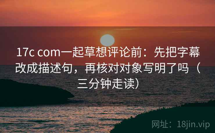 17c com一起草想评论前：先把字幕改成描述句，再核对对象写明了吗（三分钟走读）