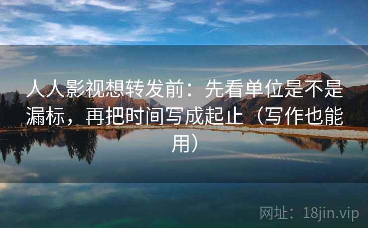 人人影视想转发前：先看单位是不是漏标，再把时间写成起止（写作也能用）