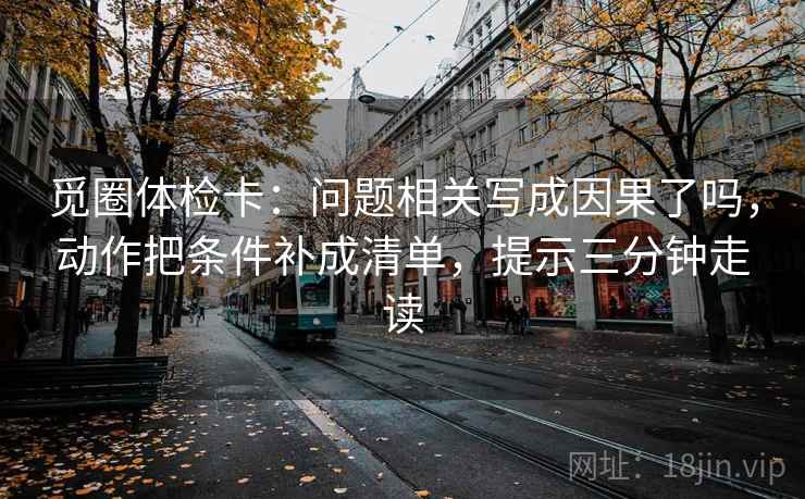 觅圈体检卡:问题相关写成因果了吗,动作把条件补成清单,提示三分钟走读 觅圈体检卡:问题相关写成因果了吗,动作把条件补成清单,提示三分钟走读