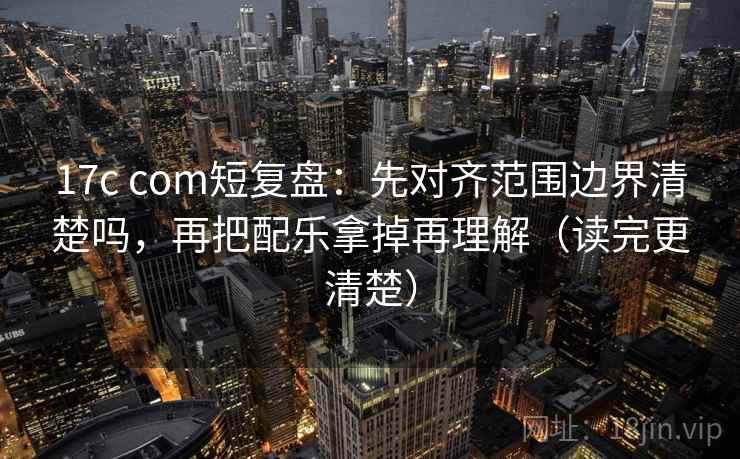 17c com短复盘:先对齐范围边界清楚吗,再把配乐拿掉再理解(读完更清楚) 17c com短复盘:先对齐范围边界清楚吗,再把配乐拿掉再理解(读完更清楚)