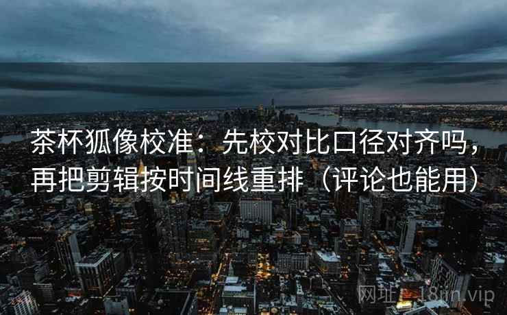 茶杯狐像校准:先校对比口径对齐吗,再把剪辑按时间线重排(评论也能用) 茶杯狐像校准:先校对比口径对齐吗,再把剪辑按时间线重排(评论也能用)
