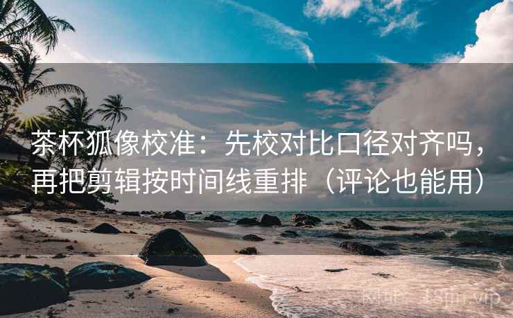 茶杯狐像校准：先校对比口径对齐吗，再把剪辑按时间线重排（评论也能用）