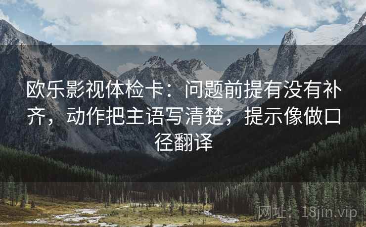 欧乐影视体检卡:问题前提有没有补齐,动作把主语写清楚,提示像做口径翻译 欧乐影视体检卡:问题前提有没有补齐,动作把主语写清楚,提示像做口径翻译