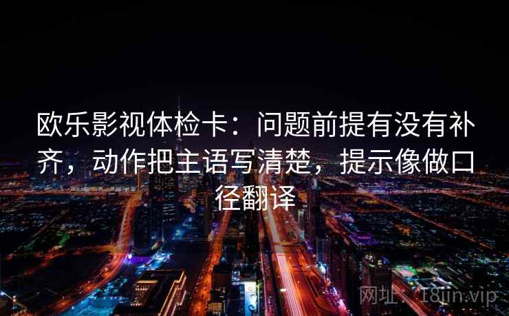 欧乐影视体检卡：问题前提有没有补齐，动作把主语写清楚，提示像做口径翻译
