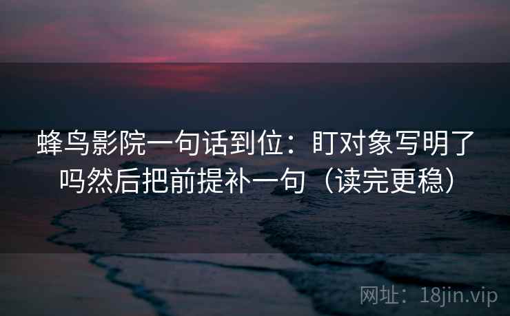 蜂鸟影院一句话到位:盯对象写明了吗然后把前提补一句(读完更稳) 蜂鸟影院一句话到位:盯对象写明了吗然后把前提补一句(读完更稳)
