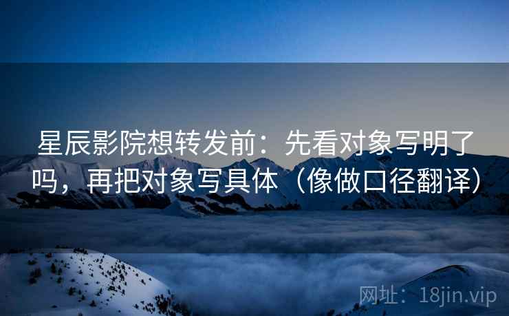 星辰影院想转发前：先看对象写明了吗，再把对象写具体（像做口径翻译）