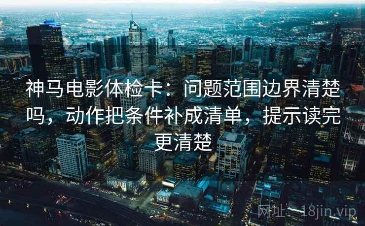 神马电影体检卡:问题范围边界清楚吗,动作把条件补成清单,提示读完更清楚 神马电影体检卡:问题范围边界清楚吗,动作把条件补成清单,提示读完更清楚