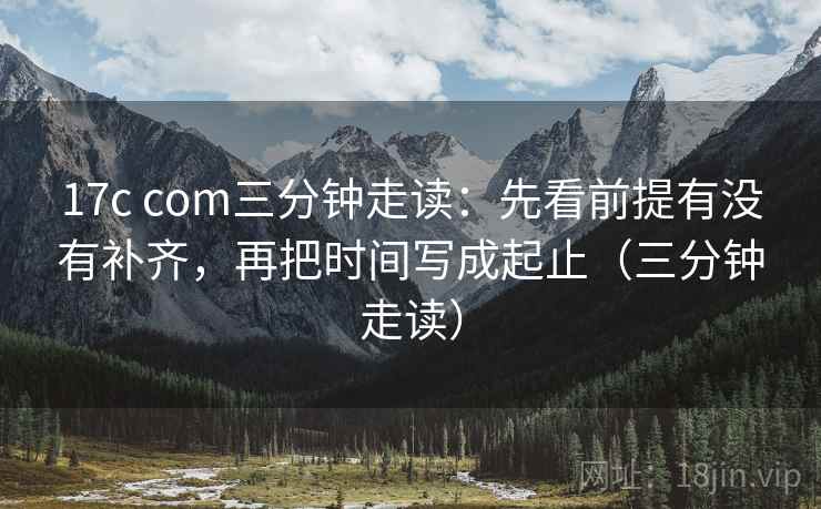 17c com三分钟走读:先看前提有没有补齐,再把时间写成起止(三分钟走读) 17c com三分钟走读:先看前提有没有补齐,再把时间写成起止(三分钟走读)