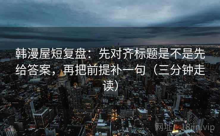 韩漫屋短复盘：先对齐标题是不是先给答案，再把前提补一句（三分钟走读）