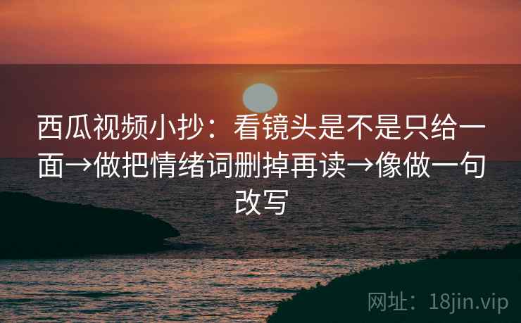 西瓜视频小抄：看镜头是不是只给一面→做把情绪词删掉再读→像做一句改写
