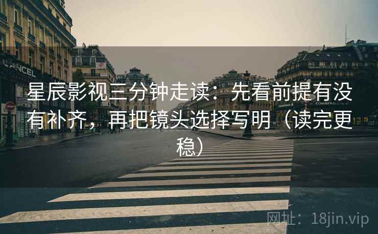 星辰影视三分钟走读：先看前提有没有补齐，再把镜头选择写明（读完更稳）
