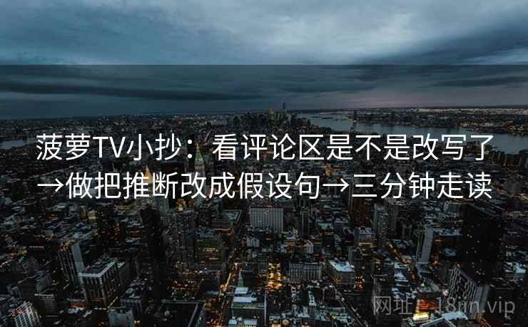 菠萝TV小抄：看评论区是不是改写了→做把推断改成假设句→三分钟走读