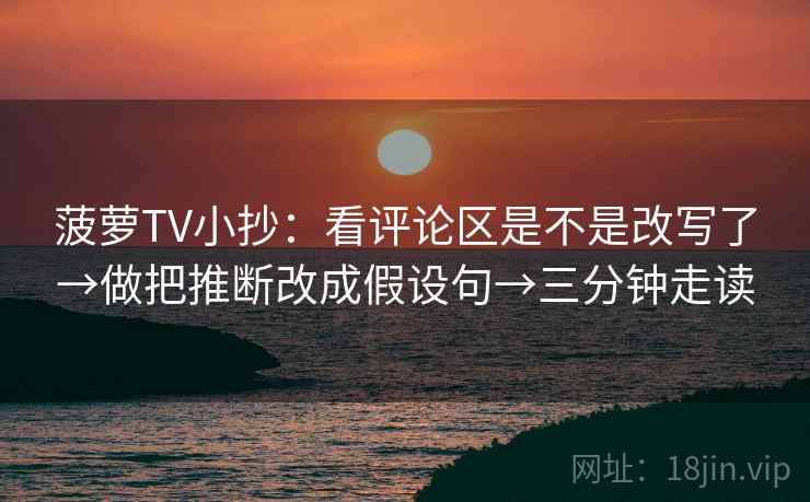 菠萝TV小抄：看评论区是不是改写了→做把推断改成假设句→三分钟走读