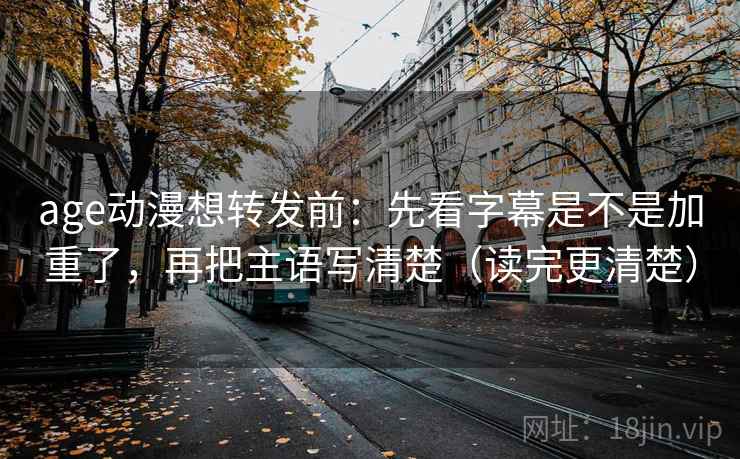 age动漫想转发前：先看字幕是不是加重了，再把主语写清楚（读完更清楚）
