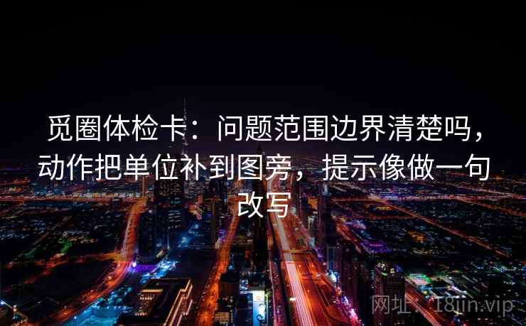 觅圈体检卡:问题范围边界清楚吗,动作把单位补到图旁,提示像做一句改写 觅圈体检卡:问题范围边界清楚吗,动作把单位补到图旁,提示像做一句改写