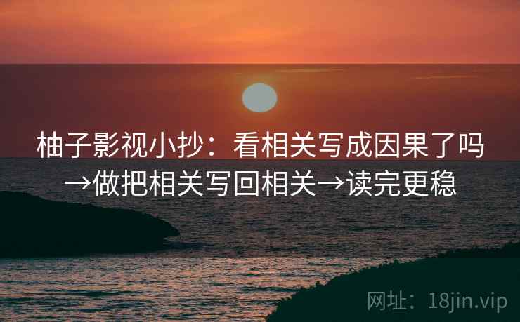 柚子影视小抄：看相关写成因果了吗→做把相关写回相关→读完更稳