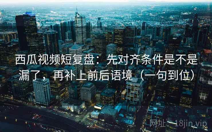 西瓜视频短复盘:先对齐条件是不是漏了,再补上前后语境(一句到位) 西瓜视频短复盘:先对齐条件是不是漏了,再补上前后语境(一句到位)