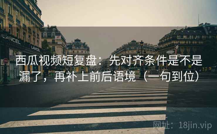 西瓜视频短复盘：先对齐条件是不是漏了，再补上前后语境（一句到位）