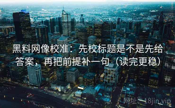 黑料网像校准：先校标题是不是先给答案，再把前提补一句（读完更稳）