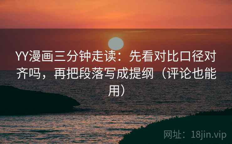 YY漫画三分钟走读：先看对比口径对齐吗，再把段落写成提纲（评论也能用）