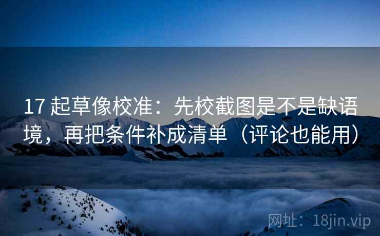 17 起草像校准：先校截图是不是缺语境，再把条件补成清单（评论也能用）