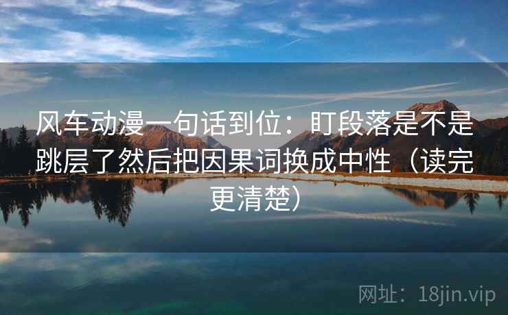 风车动漫一句话到位：盯段落是不是跳层了然后把因果词换成中性（读完更清楚）