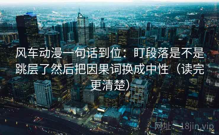 风车动漫一句话到位:盯段落是不是跳层了然后把因果词换成中性(读完更清楚) 风车动漫一句话到位:盯段落是不是跳层了然后把因果词换成中性(读完更清楚)