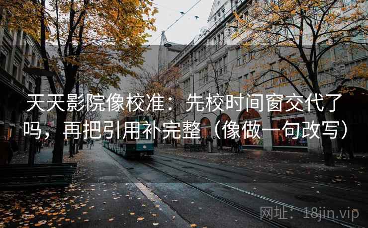 天天影院像校准：先校时间窗交代了吗，再把引用补完整（像做一句改写）
