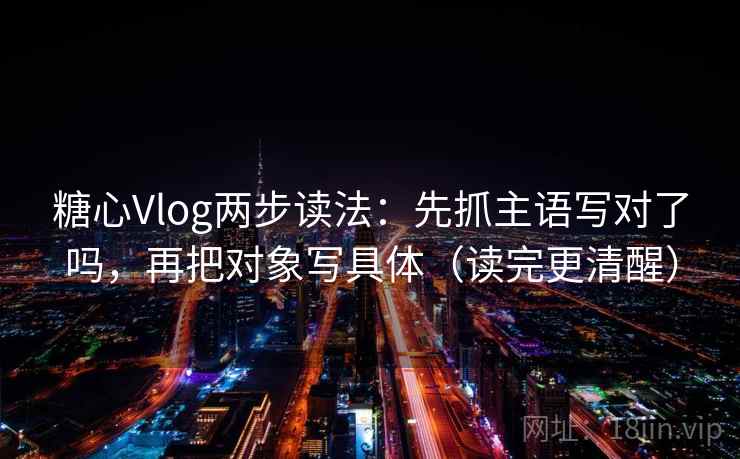 糖心Vlog两步读法：先抓主语写对了吗，再把对象写具体（读完更清醒）