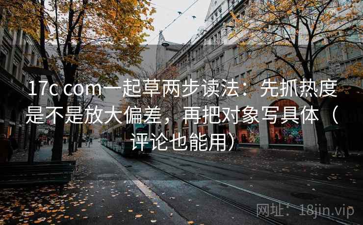 17c com一起草两步读法：先抓热度是不是放大偏差，再把对象写具体（评论也能用）
