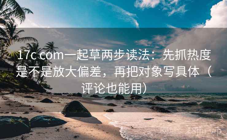 17c com一起草两步读法:先抓热度是不是放大偏差,再把对象写具体(评论也能用) 17c com一起草两步读法:先抓热度是不是放大偏差,再把对象写具体(评论也能用)