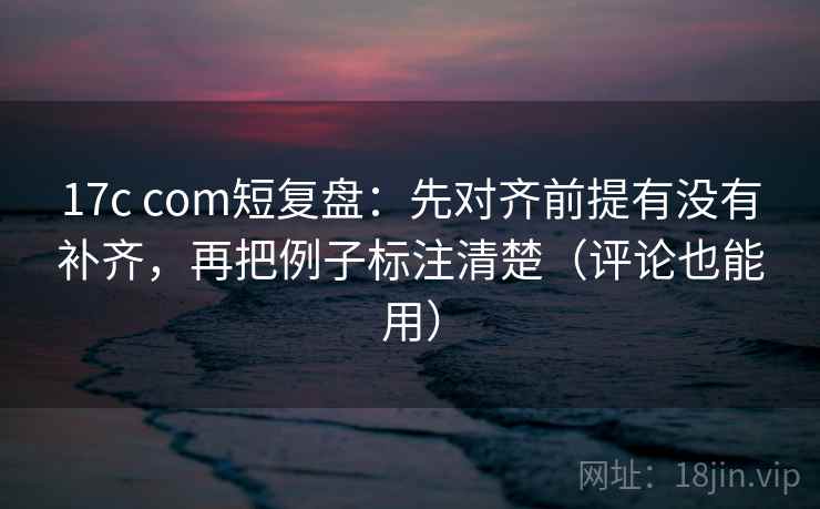 17c com短复盘：先对齐前提有没有补齐，再把例子标注清楚（评论也能用）