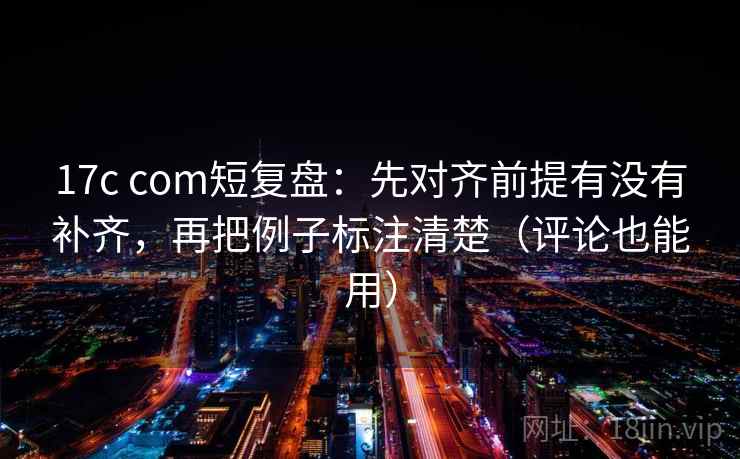 17c com短复盘：先对齐前提有没有补齐，再把例子标注清楚（评论也能用）