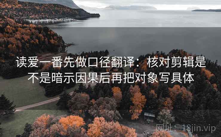 读爱一番先做口径翻译：核对剪辑是不是暗示因果后再把对象写具体