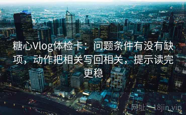 糖心Vlog体检卡：问题条件有没有缺项，动作把相关写回相关，提示读完更稳