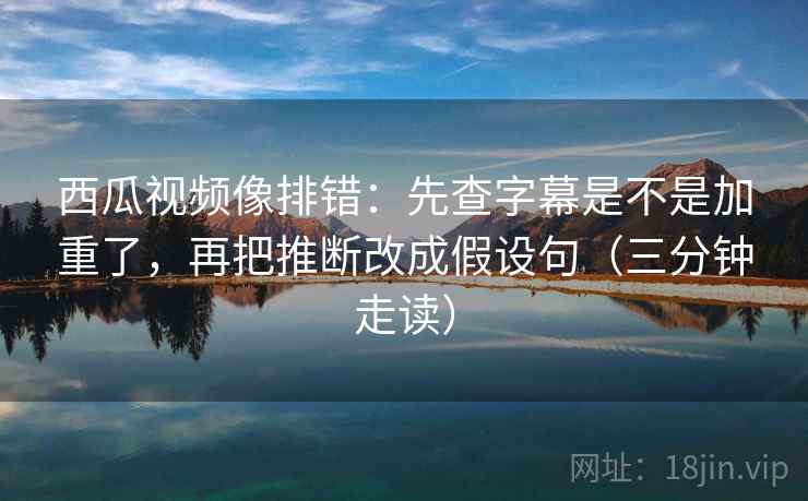 西瓜视频像排错：先查字幕是不是加重了，再把推断改成假设句（三分钟走读）