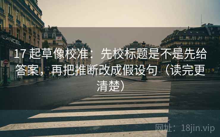 17 起草像校准：先校标题是不是先给答案，再把推断改成假设句（读完更清楚）